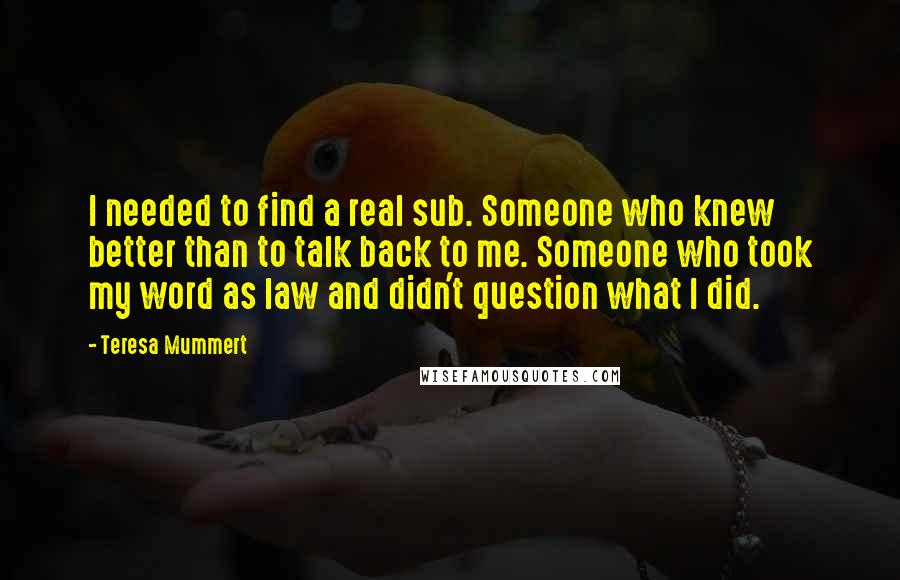 Teresa Mummert Quotes: I needed to find a real sub. Someone who knew better than to talk back to me. Someone who took my word as law and didn't question what I did.