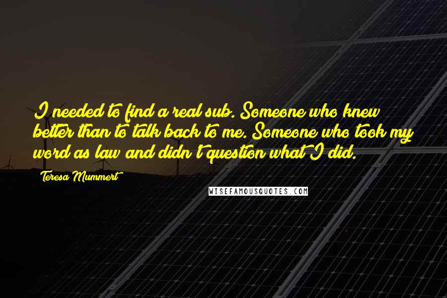 Teresa Mummert Quotes: I needed to find a real sub. Someone who knew better than to talk back to me. Someone who took my word as law and didn't question what I did.