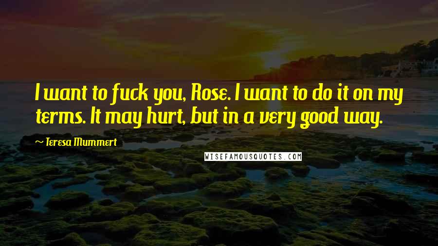 Teresa Mummert Quotes: I want to fuck you, Rose. I want to do it on my terms. It may hurt, but in a very good way.