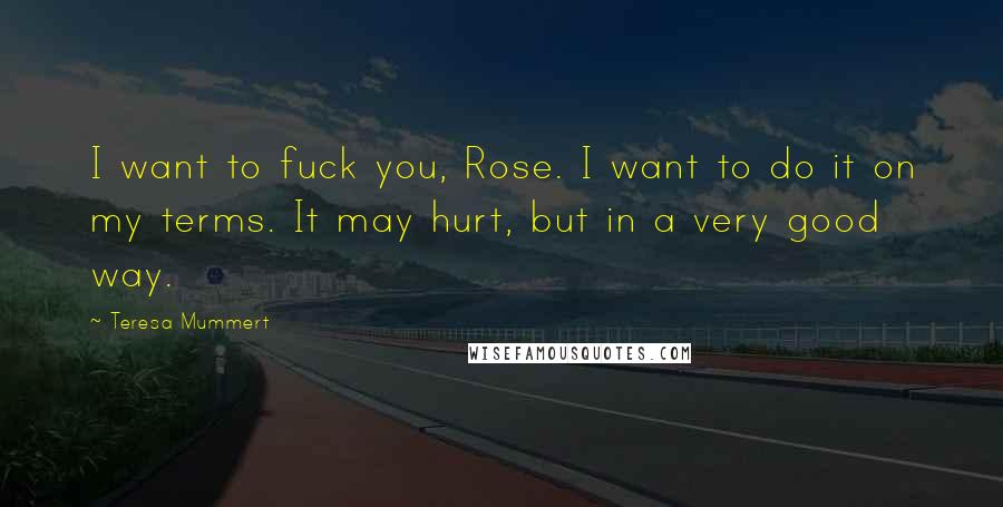 Teresa Mummert Quotes: I want to fuck you, Rose. I want to do it on my terms. It may hurt, but in a very good way.