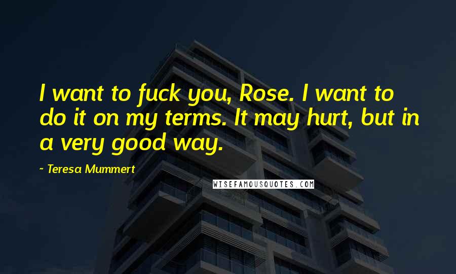 Teresa Mummert Quotes: I want to fuck you, Rose. I want to do it on my terms. It may hurt, but in a very good way.