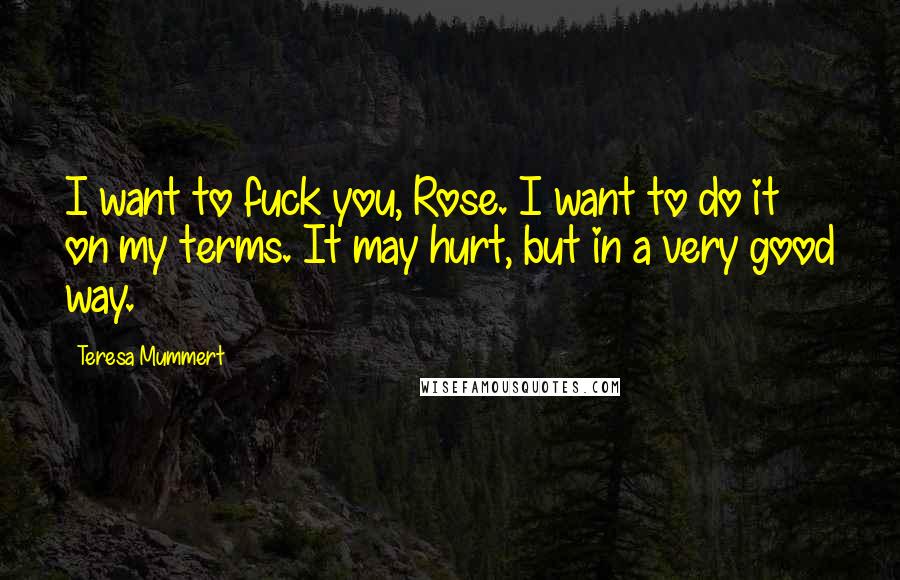 Teresa Mummert Quotes: I want to fuck you, Rose. I want to do it on my terms. It may hurt, but in a very good way.