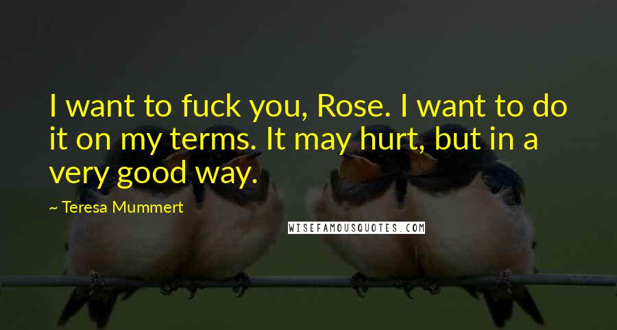 Teresa Mummert Quotes: I want to fuck you, Rose. I want to do it on my terms. It may hurt, but in a very good way.