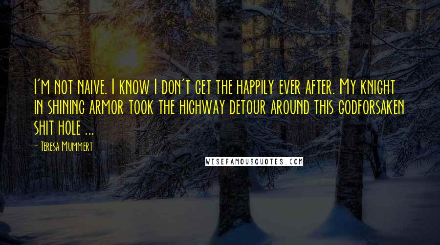 Teresa Mummert Quotes: I'm not naive. I know I don't get the happily ever after. My knight in shining armor took the highway detour around this godforsaken shit hole ...