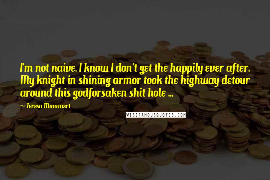 Teresa Mummert Quotes: I'm not naive. I know I don't get the happily ever after. My knight in shining armor took the highway detour around this godforsaken shit hole ...