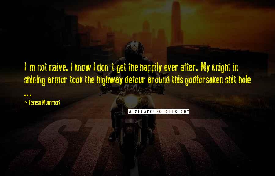 Teresa Mummert Quotes: I'm not naive. I know I don't get the happily ever after. My knight in shining armor took the highway detour around this godforsaken shit hole ...