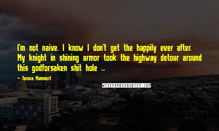 Teresa Mummert Quotes: I'm not naive. I know I don't get the happily ever after. My knight in shining armor took the highway detour around this godforsaken shit hole ...