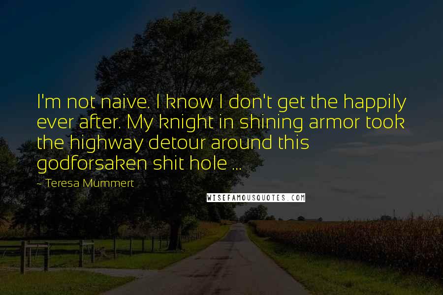 Teresa Mummert Quotes: I'm not naive. I know I don't get the happily ever after. My knight in shining armor took the highway detour around this godforsaken shit hole ...