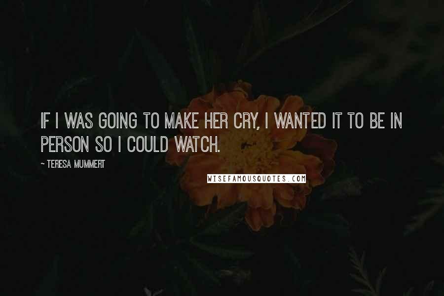 Teresa Mummert Quotes: If I was going to make her cry, I wanted it to be in person so I could watch.