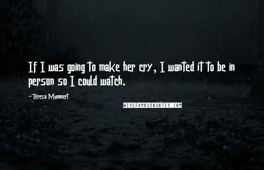 Teresa Mummert Quotes: If I was going to make her cry, I wanted it to be in person so I could watch.