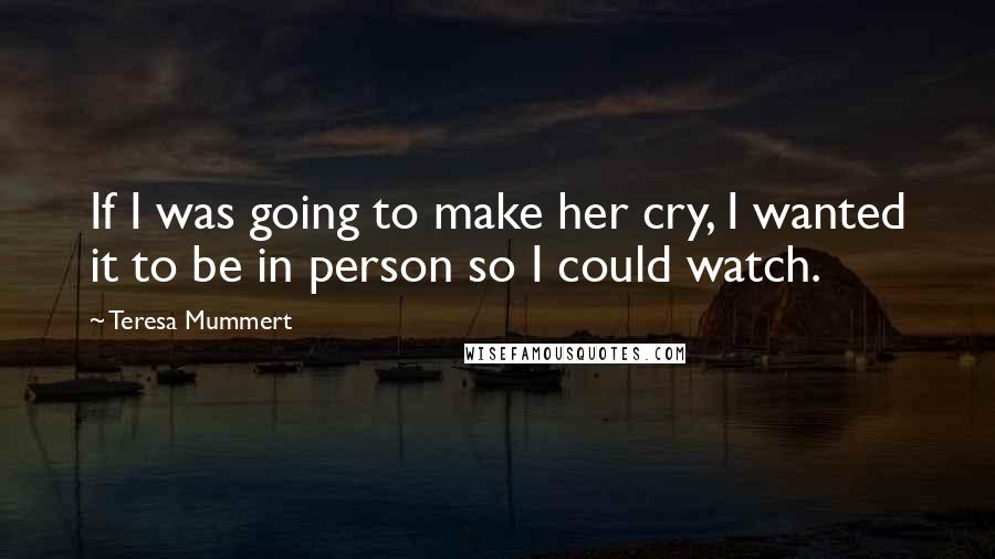 Teresa Mummert Quotes: If I was going to make her cry, I wanted it to be in person so I could watch.