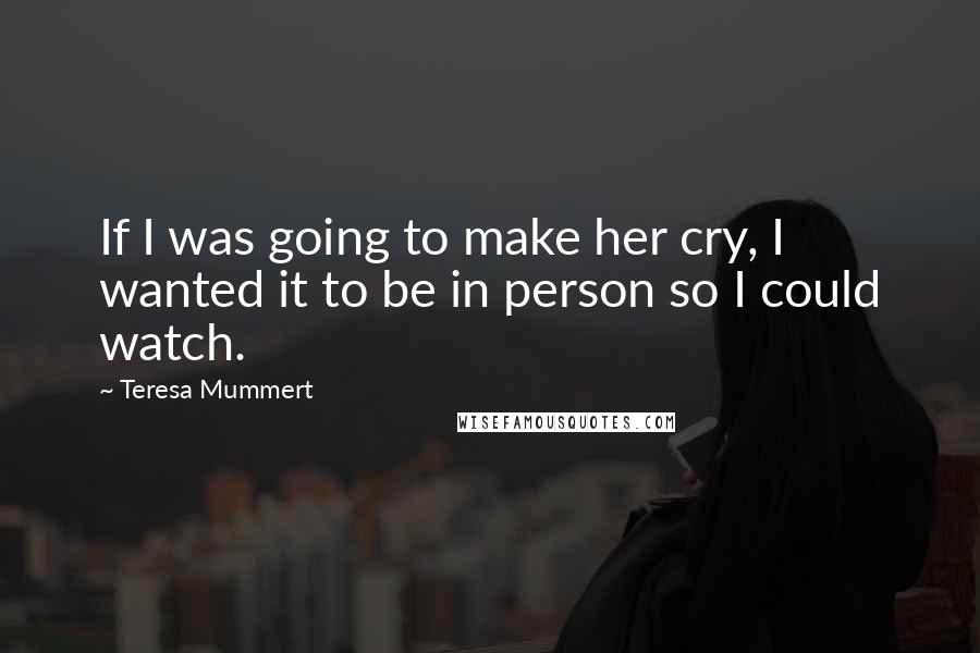 Teresa Mummert Quotes: If I was going to make her cry, I wanted it to be in person so I could watch.