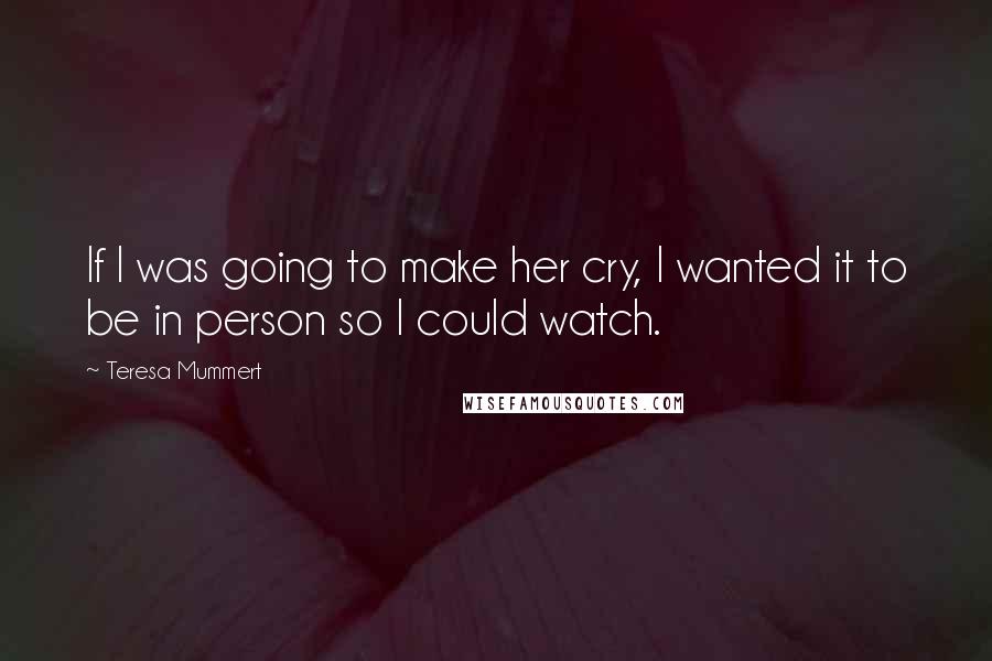 Teresa Mummert Quotes: If I was going to make her cry, I wanted it to be in person so I could watch.