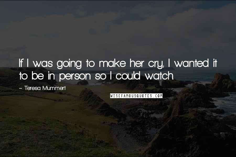 Teresa Mummert Quotes: If I was going to make her cry, I wanted it to be in person so I could watch.