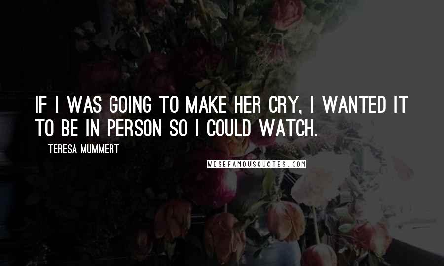 Teresa Mummert Quotes: If I was going to make her cry, I wanted it to be in person so I could watch.