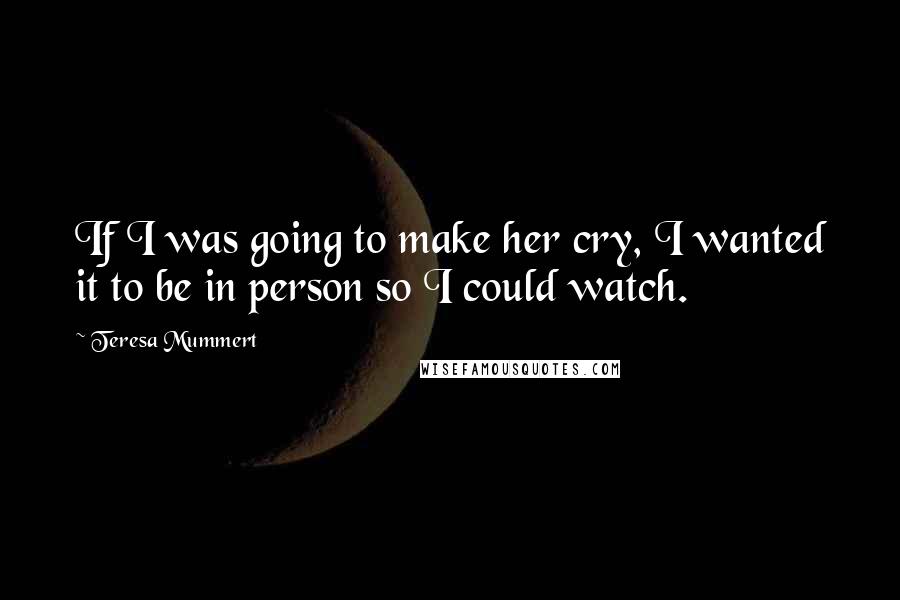 Teresa Mummert Quotes: If I was going to make her cry, I wanted it to be in person so I could watch.