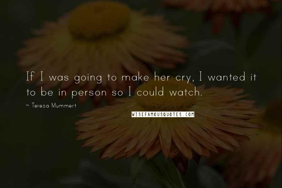 Teresa Mummert Quotes: If I was going to make her cry, I wanted it to be in person so I could watch.