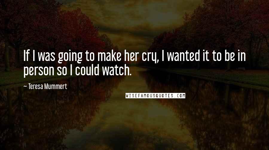 Teresa Mummert Quotes: If I was going to make her cry, I wanted it to be in person so I could watch.