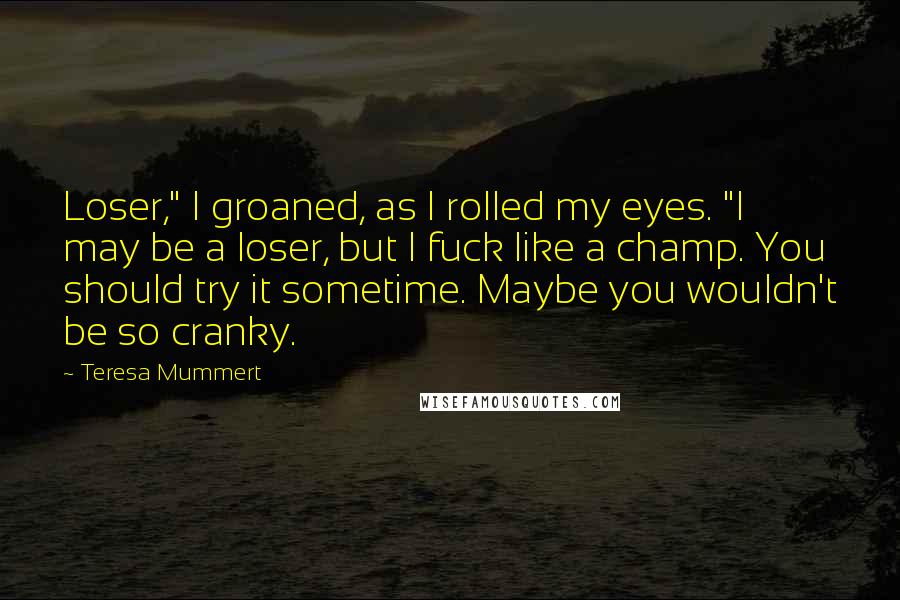 Teresa Mummert Quotes: Loser," I groaned, as I rolled my eyes. "I may be a loser, but I fuck like a champ. You should try it sometime. Maybe you wouldn't be so cranky.