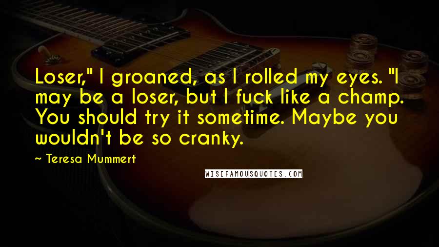 Teresa Mummert Quotes: Loser," I groaned, as I rolled my eyes. "I may be a loser, but I fuck like a champ. You should try it sometime. Maybe you wouldn't be so cranky.