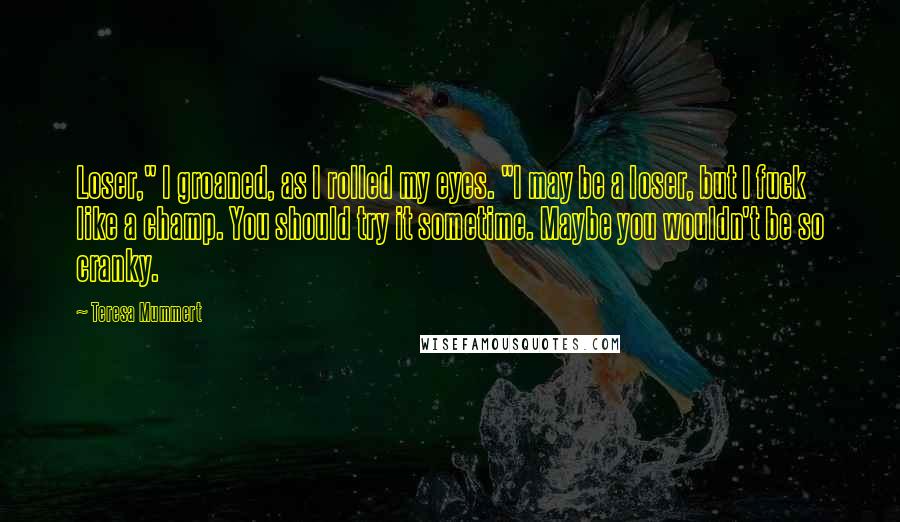 Teresa Mummert Quotes: Loser," I groaned, as I rolled my eyes. "I may be a loser, but I fuck like a champ. You should try it sometime. Maybe you wouldn't be so cranky.