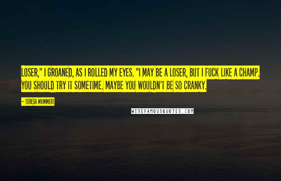 Teresa Mummert Quotes: Loser," I groaned, as I rolled my eyes. "I may be a loser, but I fuck like a champ. You should try it sometime. Maybe you wouldn't be so cranky.