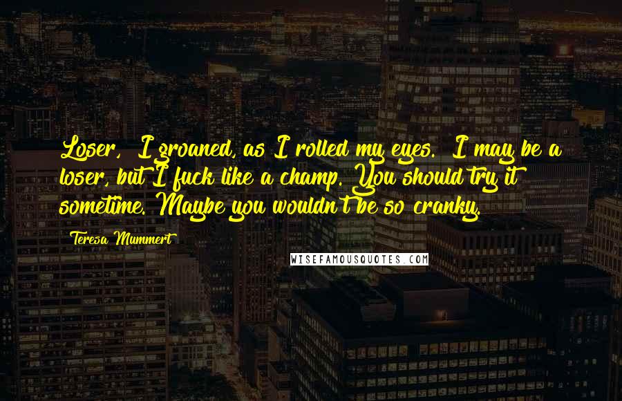 Teresa Mummert Quotes: Loser," I groaned, as I rolled my eyes. "I may be a loser, but I fuck like a champ. You should try it sometime. Maybe you wouldn't be so cranky.