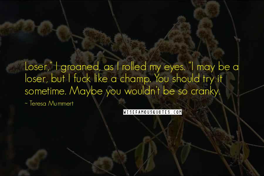 Teresa Mummert Quotes: Loser," I groaned, as I rolled my eyes. "I may be a loser, but I fuck like a champ. You should try it sometime. Maybe you wouldn't be so cranky.