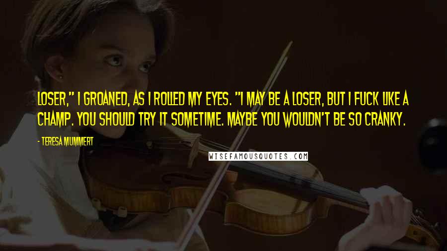 Teresa Mummert Quotes: Loser," I groaned, as I rolled my eyes. "I may be a loser, but I fuck like a champ. You should try it sometime. Maybe you wouldn't be so cranky.