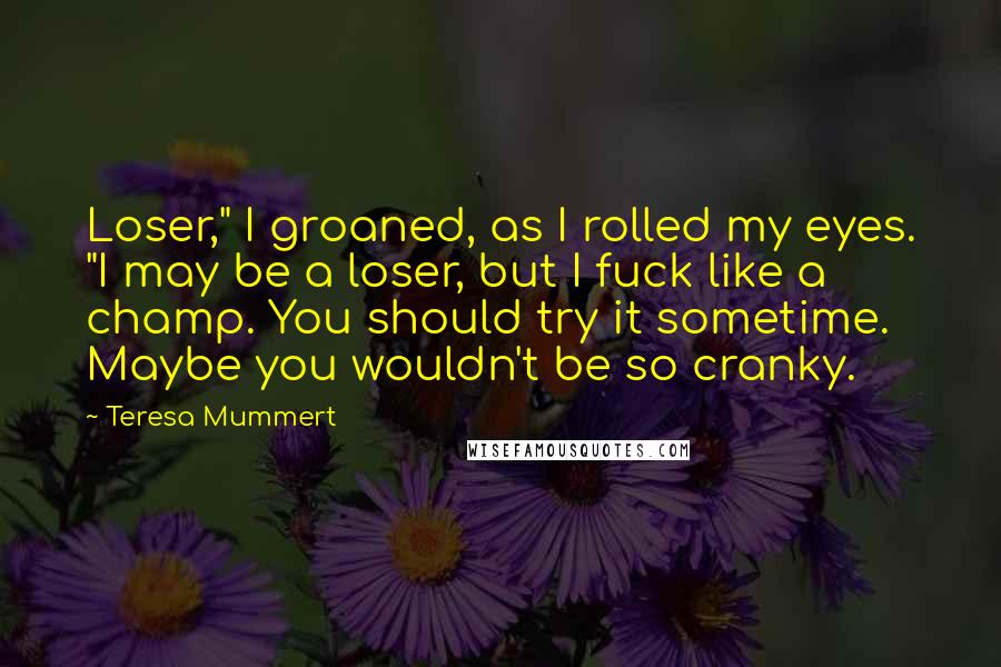 Teresa Mummert Quotes: Loser," I groaned, as I rolled my eyes. "I may be a loser, but I fuck like a champ. You should try it sometime. Maybe you wouldn't be so cranky.