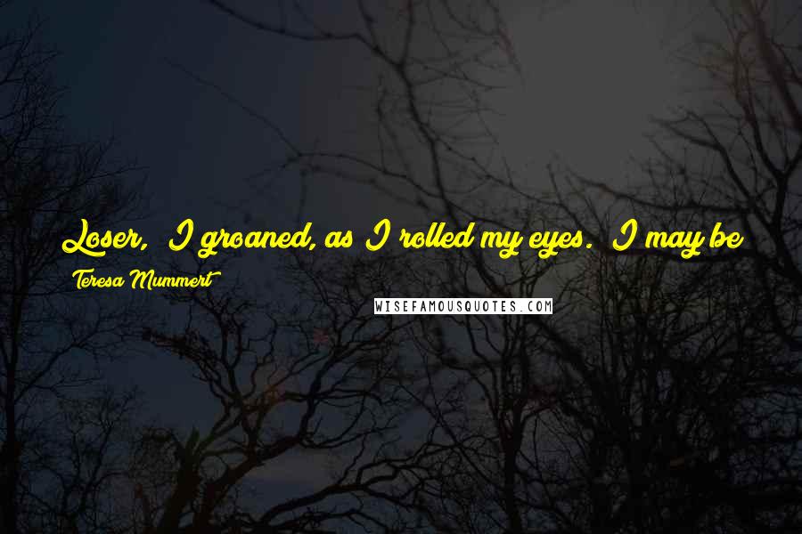 Teresa Mummert Quotes: Loser," I groaned, as I rolled my eyes. "I may be a loser, but I fuck like a champ. You should try it sometime. Maybe you wouldn't be so cranky.