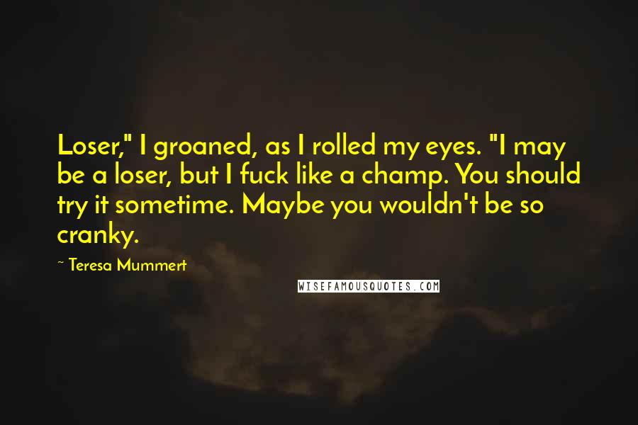 Teresa Mummert Quotes: Loser," I groaned, as I rolled my eyes. "I may be a loser, but I fuck like a champ. You should try it sometime. Maybe you wouldn't be so cranky.