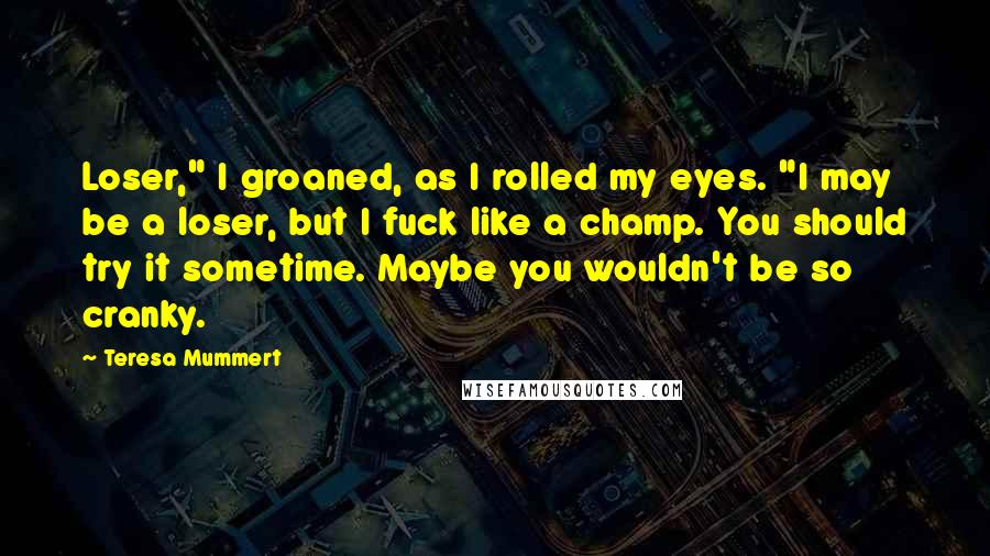 Teresa Mummert Quotes: Loser," I groaned, as I rolled my eyes. "I may be a loser, but I fuck like a champ. You should try it sometime. Maybe you wouldn't be so cranky.