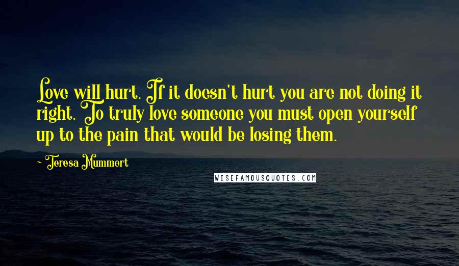 Teresa Mummert Quotes: Love will hurt. If it doesn't hurt you are not doing it right. To truly love someone you must open yourself up to the pain that would be losing them.