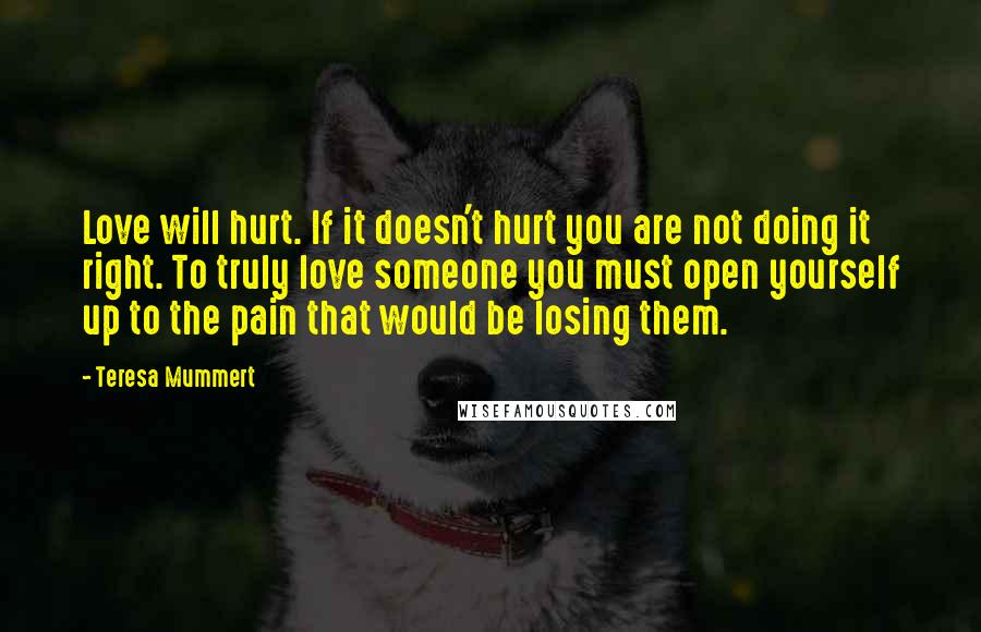 Teresa Mummert Quotes: Love will hurt. If it doesn't hurt you are not doing it right. To truly love someone you must open yourself up to the pain that would be losing them.