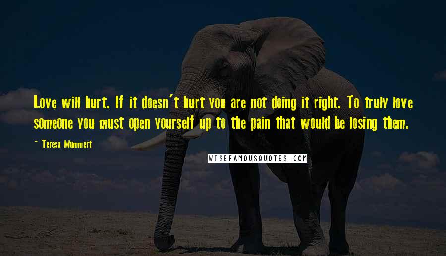 Teresa Mummert Quotes: Love will hurt. If it doesn't hurt you are not doing it right. To truly love someone you must open yourself up to the pain that would be losing them.