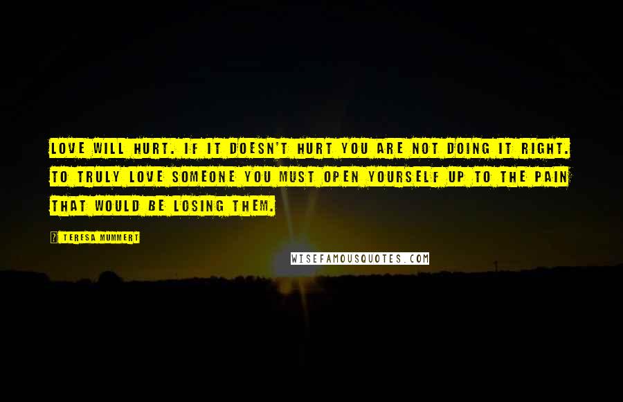 Teresa Mummert Quotes: Love will hurt. If it doesn't hurt you are not doing it right. To truly love someone you must open yourself up to the pain that would be losing them.