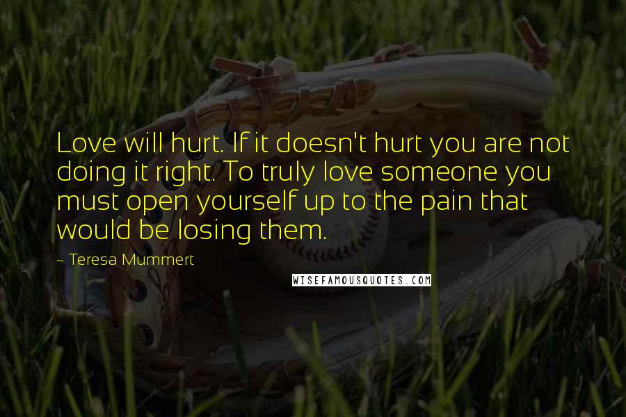 Teresa Mummert Quotes: Love will hurt. If it doesn't hurt you are not doing it right. To truly love someone you must open yourself up to the pain that would be losing them.