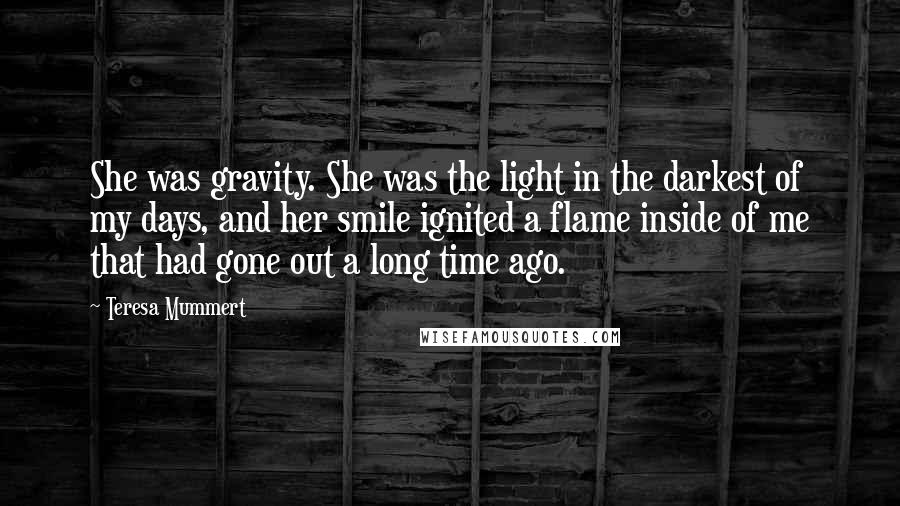 Teresa Mummert Quotes: She was gravity. She was the light in the darkest of my days, and her smile ignited a flame inside of me that had gone out a long time ago.