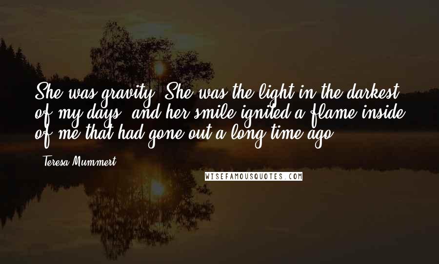 Teresa Mummert Quotes: She was gravity. She was the light in the darkest of my days, and her smile ignited a flame inside of me that had gone out a long time ago.