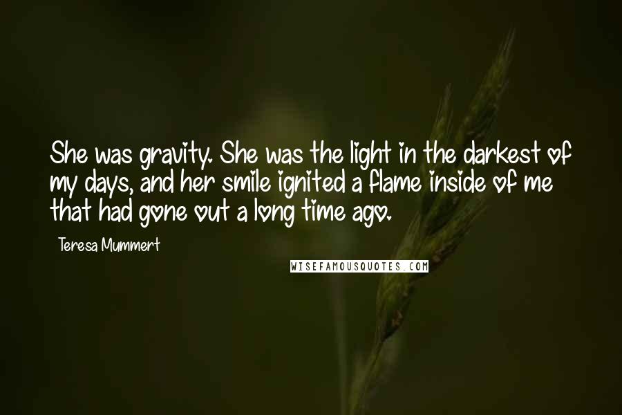 Teresa Mummert Quotes: She was gravity. She was the light in the darkest of my days, and her smile ignited a flame inside of me that had gone out a long time ago.