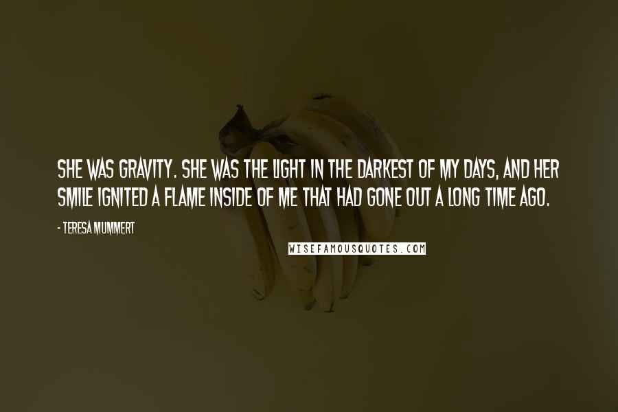 Teresa Mummert Quotes: She was gravity. She was the light in the darkest of my days, and her smile ignited a flame inside of me that had gone out a long time ago.