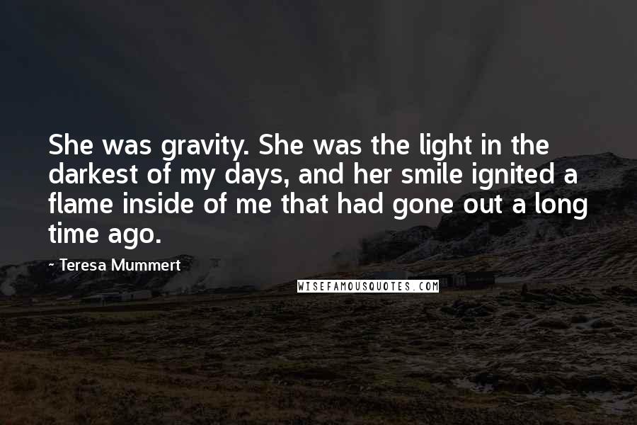 Teresa Mummert Quotes: She was gravity. She was the light in the darkest of my days, and her smile ignited a flame inside of me that had gone out a long time ago.