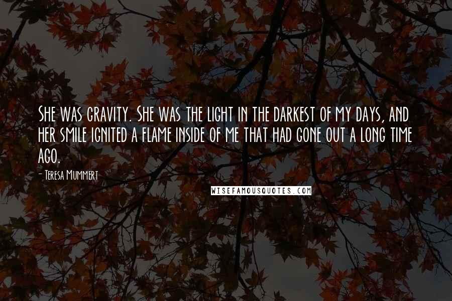 Teresa Mummert Quotes: She was gravity. She was the light in the darkest of my days, and her smile ignited a flame inside of me that had gone out a long time ago.