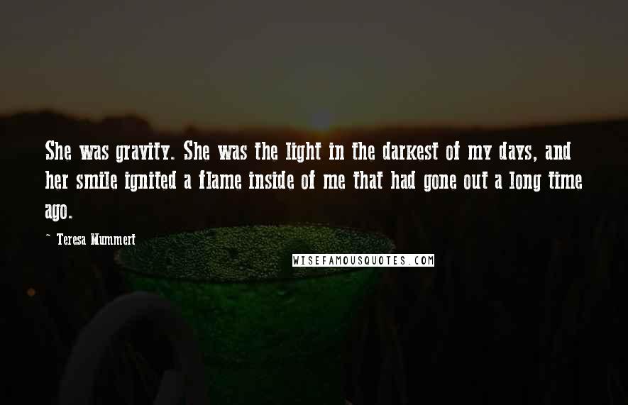 Teresa Mummert Quotes: She was gravity. She was the light in the darkest of my days, and her smile ignited a flame inside of me that had gone out a long time ago.