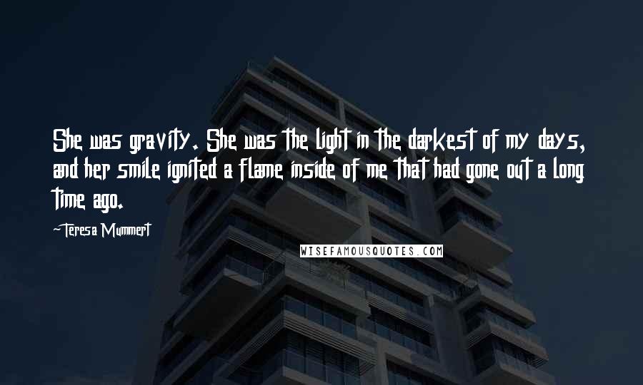 Teresa Mummert Quotes: She was gravity. She was the light in the darkest of my days, and her smile ignited a flame inside of me that had gone out a long time ago.