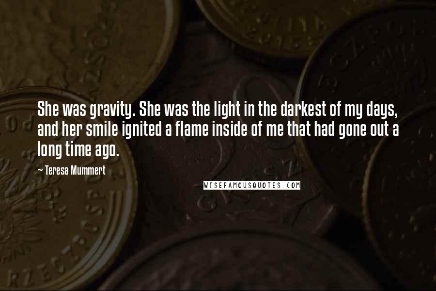 Teresa Mummert Quotes: She was gravity. She was the light in the darkest of my days, and her smile ignited a flame inside of me that had gone out a long time ago.