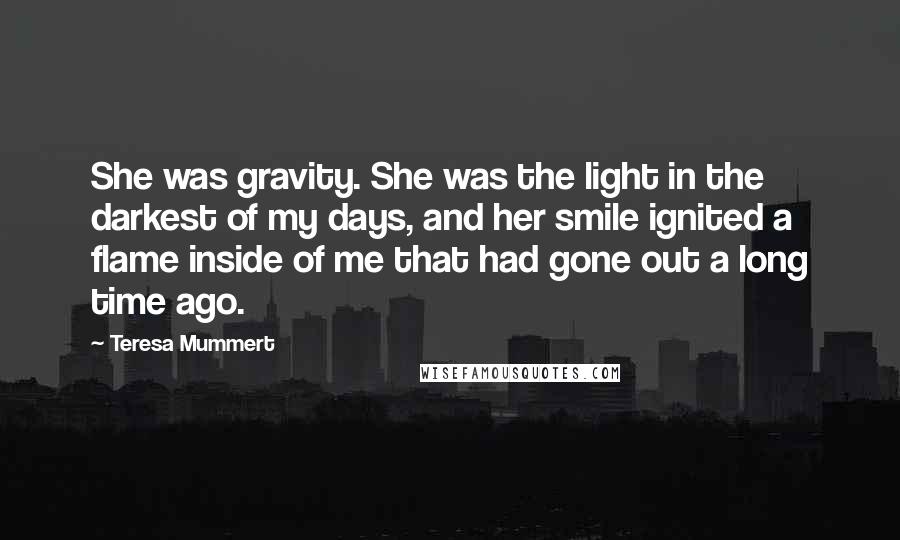 Teresa Mummert Quotes: She was gravity. She was the light in the darkest of my days, and her smile ignited a flame inside of me that had gone out a long time ago.