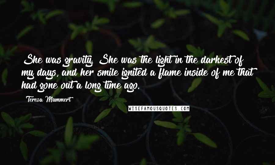 Teresa Mummert Quotes: She was gravity. She was the light in the darkest of my days, and her smile ignited a flame inside of me that had gone out a long time ago.