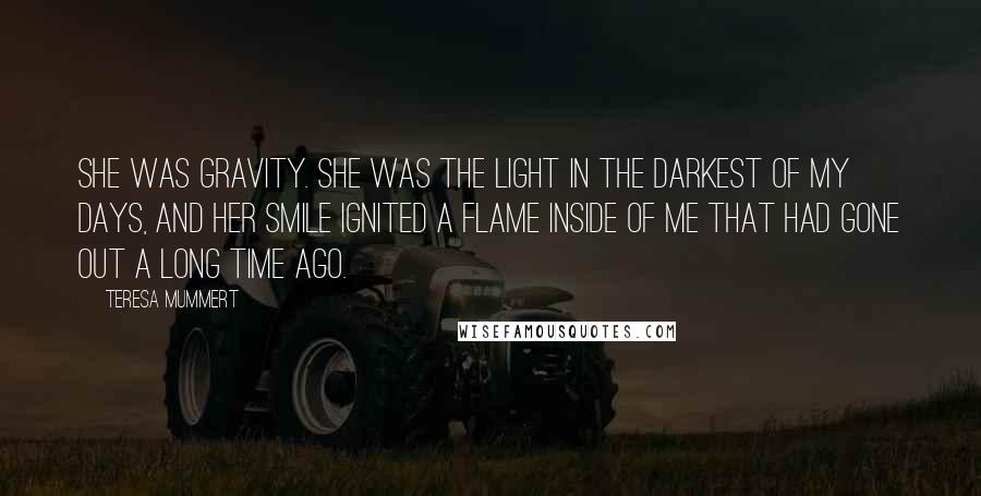 Teresa Mummert Quotes: She was gravity. She was the light in the darkest of my days, and her smile ignited a flame inside of me that had gone out a long time ago.